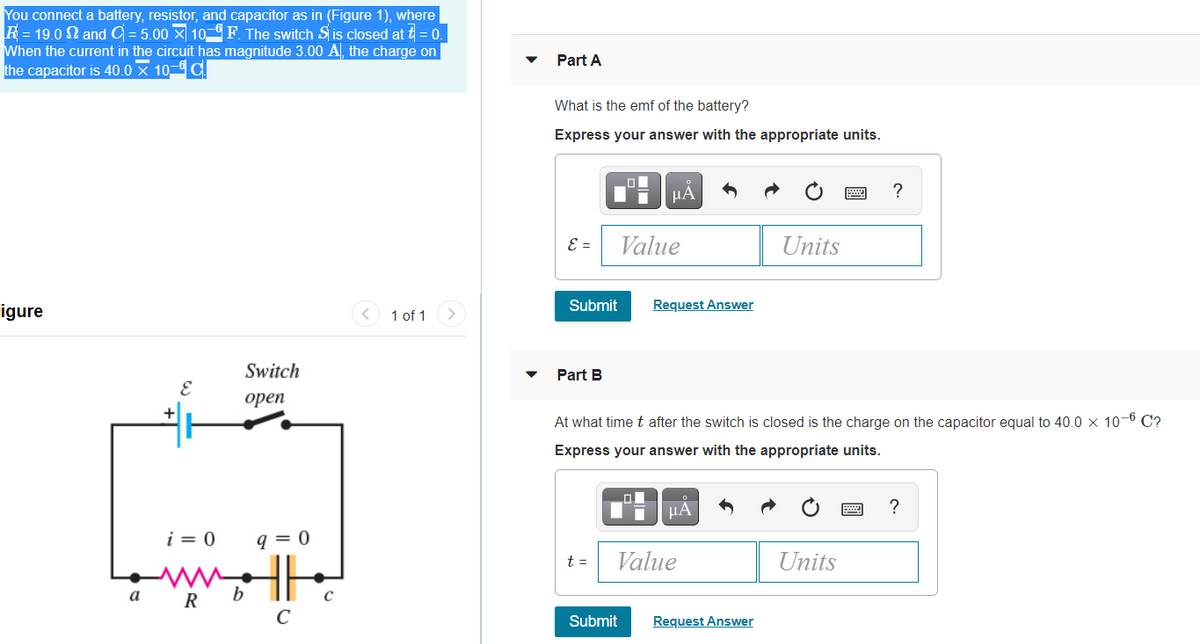 You connect a battery, resistor, and capacitor as in (Figure 1), where
R= 19.0 N and C = 5.00 X 10 F. The switch S is closed at t = 0.
When the current in the circuit has magnitude 3.00 A, the charge on
the capacitor is 40.0 x 10- C
Part A
What is the emf of the battery?
Express your answer with the appropriate units.
HA
E =
Value
Units
igure
< 1 of 1
Submit
Request Answer
Switch
Part B
орen
At what time t after the switch is closed is the charge on the capacitor equal to 40.0 x 10-6 C?
Express your answer with the appropriate units.
?
i = 0
q = 0
t =
Value
Units
а
R
b
C
Submit
Request Answer
