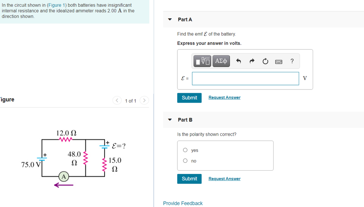 In the circuit shown in (Figure 1) both batteries have insignificant
internal resistance and the idealized ammeter reads 2.00 A in the
direction shown.
Part A
Find the emf E of the battery.
Express your answer in volts.
?
E =
V
Figure
1 of 1
Submit
Request Answer
Part B
12.0 N
Is the polarity shown correct?
E=?
yes
48.0
Ω
15.0
no
75.0 V
Ω
A
Submit
Request Answer
Provide Feedback
圓
