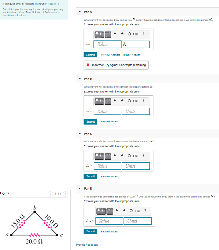 A triangular array of resistors is shawn in (Figure 1).
For related problemsolving tips and strategies, you may
want to view a Video Tutar Salutian of Series versus
Part A
parallel combinations.
What current will this array draw from a 40.0 V battery having negligible internal resistance if we connect it across ab.
Express your answer with the appropriate units.
Value
A
Submit
Prevlout Ancwere RequestAnewer
X Incorrect; Try Again; 8 attempts remaining
Part B
What current will this array if we connect this battery across be?
Express your anewer with the approprlate units.
?
Ie - Value
Units
Submit
Requect Ancwer
Part C
What current will this array if we connect this battery across ac?
Express your anewer with the approprlate units.
Ia =
Value
Units
Submit
Roquoct Ancwor
Part D
Figure
1 of 1
If the battery has an internal resistance of 2.00 2, what current will the array draw if the battery is connected across be?
Exprese your anewer with the appropriate unite.
b
?
I, ke= Value
Units
Submit
Request Answer
a
20.0 N
Provide Feedback
10.0 N
U OʻSI
