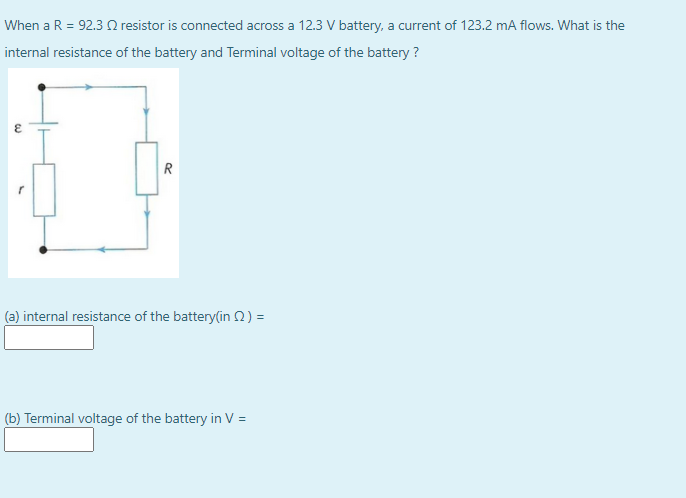 When a R = 92.3 Q resistor is connected across a 12.3 V battery, a current of 123.2 mA flows. What is the
internal resistance of the battery and Terminal voltage of the battery ?
R
(a) internal resistance of the battery(in 2) =
(b) Terminal voltage of the battery in V =
