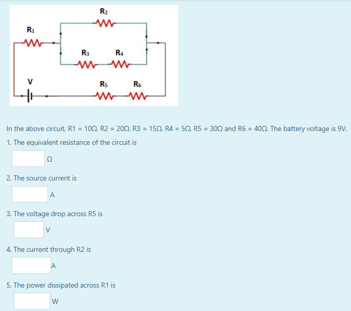 R2
R1
R3
R4
V
Rs
R6
In the above circuit, R1 = 102, R2 = 200, R3 = 152, R4 = 50, R5 = 302 and R6 = 402. The battery voltage is 9v.
%3D
1. The equivalent resistance of the circuit is
2. The source current is
A
3. The voltage drop across R5 is
V
4. The current through R2 is
A
5. The power dissipated across R1 is
