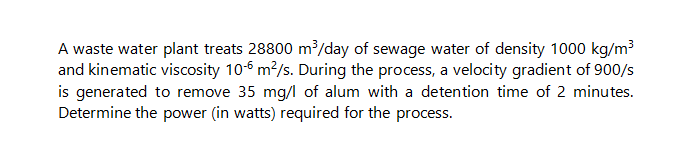 A waste water plant treats 28800 m³/day of sewage water of density 1000 kg/m3
and kinematic viscosity 106 m?/s. During the process, a velocity gradient of 900/s
is generated to remove 35 mg/l of alum with a detention time of 2 minutes.
Determine the power (in watts) required for the process.
