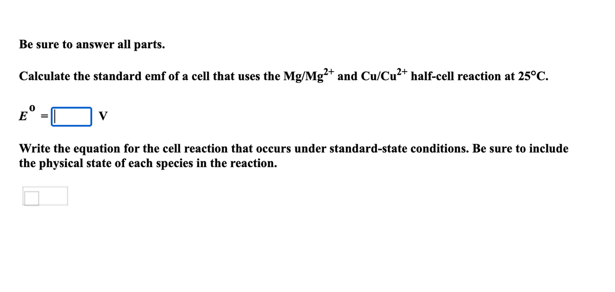 Be sure to answer all parts.
Calculate the standard emf of a cell that uses the Mg/Mg²+ and Cu/Cu+ half-cell reaction at 25°C.
E
V
Write the equation for the cell reaction that occurs under standard-state conditions. Be sure to include
the physical state of each species in the reaction.
