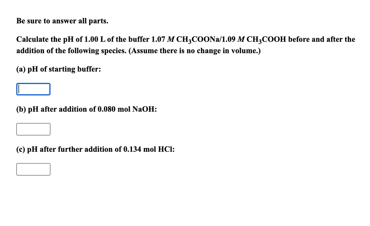 Be sure to answer all parts.
Calculate the pH of 1.00 L of the buffer 1.07 M CH3COONA/1.09 M CH3COOH before and after the
addition of the following species. (Assume there is no change in volume.)
(a) pH of starting buffer:
(b) pH after addition of 0.080 mol NaOH:
(c) pH after further addition of 0.134 mol HCl:
