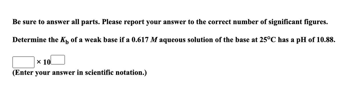 Be sure to answer all parts. Please report your answer to the correct number of significant figures.
Determine the K, of a weak base if a 0.617 M aqueous solution of the base at 25°C has a pH of 10.88.
x 10
(Enter your answer in scientific notation.)
