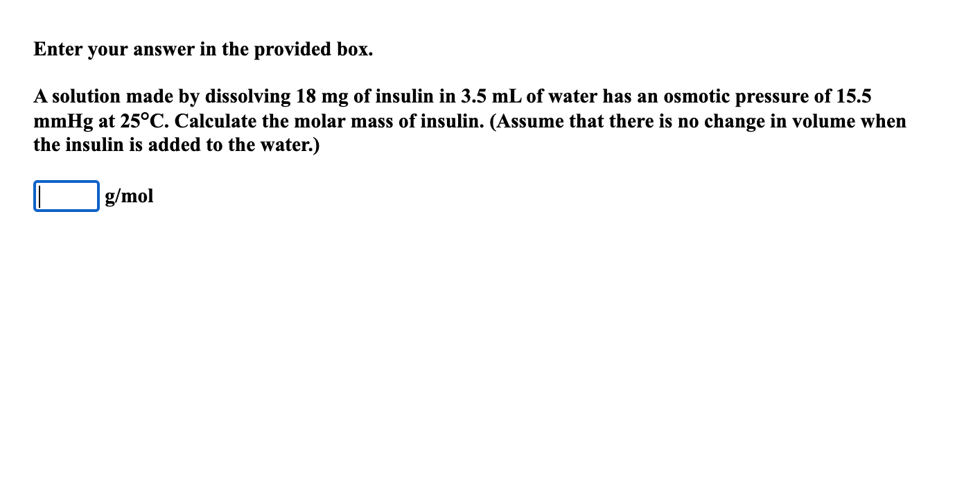 A solution made by dissolving 18 mg of insulin in 3.5 mL of water has an osmotic pressure of 15.5
mmHg at 25°C. Calculate the molar mass of insulin. (Assume that there is no change in volume when
the insulin is added to the water.)
g/mol
