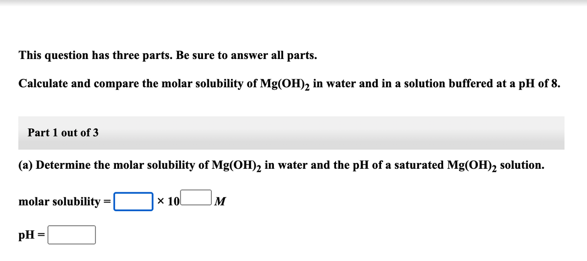This question has three parts. Be sure to answer all parts.
Calculate and compare the molar solubility of Mg(OH), in water and in a solution buffered at a pH of 8.
Part 1 out of 3
(a) Determine the molar solubility of Mg(OH), in water and the pH of a saturated Mg(OH), solution.
molar solubility =
x 10
M
pH =

