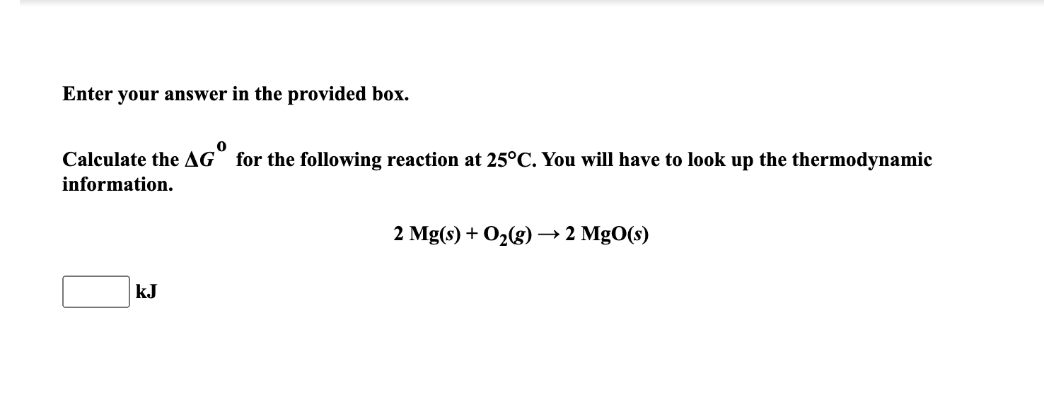 Calculate the AG° for the following reaction at 25°C. You will have to look up the thermodynamic
information.
2 Mg(s) + O2(g) → 2 MgO(s)
kJ
