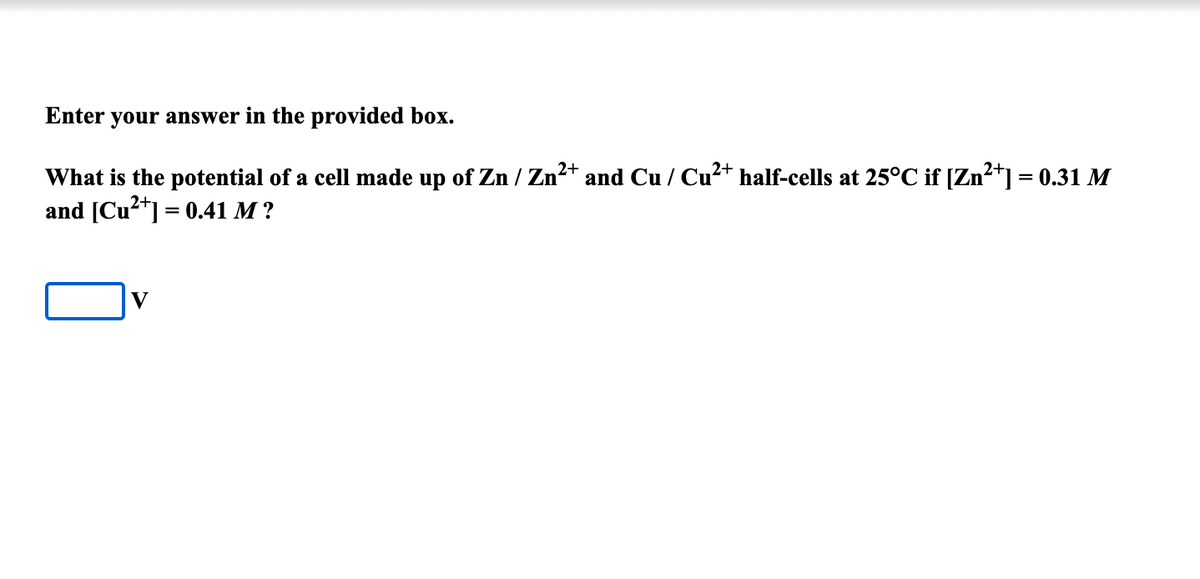 Enter your answer in the provided box.
What is the potential of a cell made up of Zn / Zn2+ and Cu / Cu²+ half-cells at 25°C if [Zn2*] = 0.31 M
and [Cu2*] = 0.41 M ?
V
