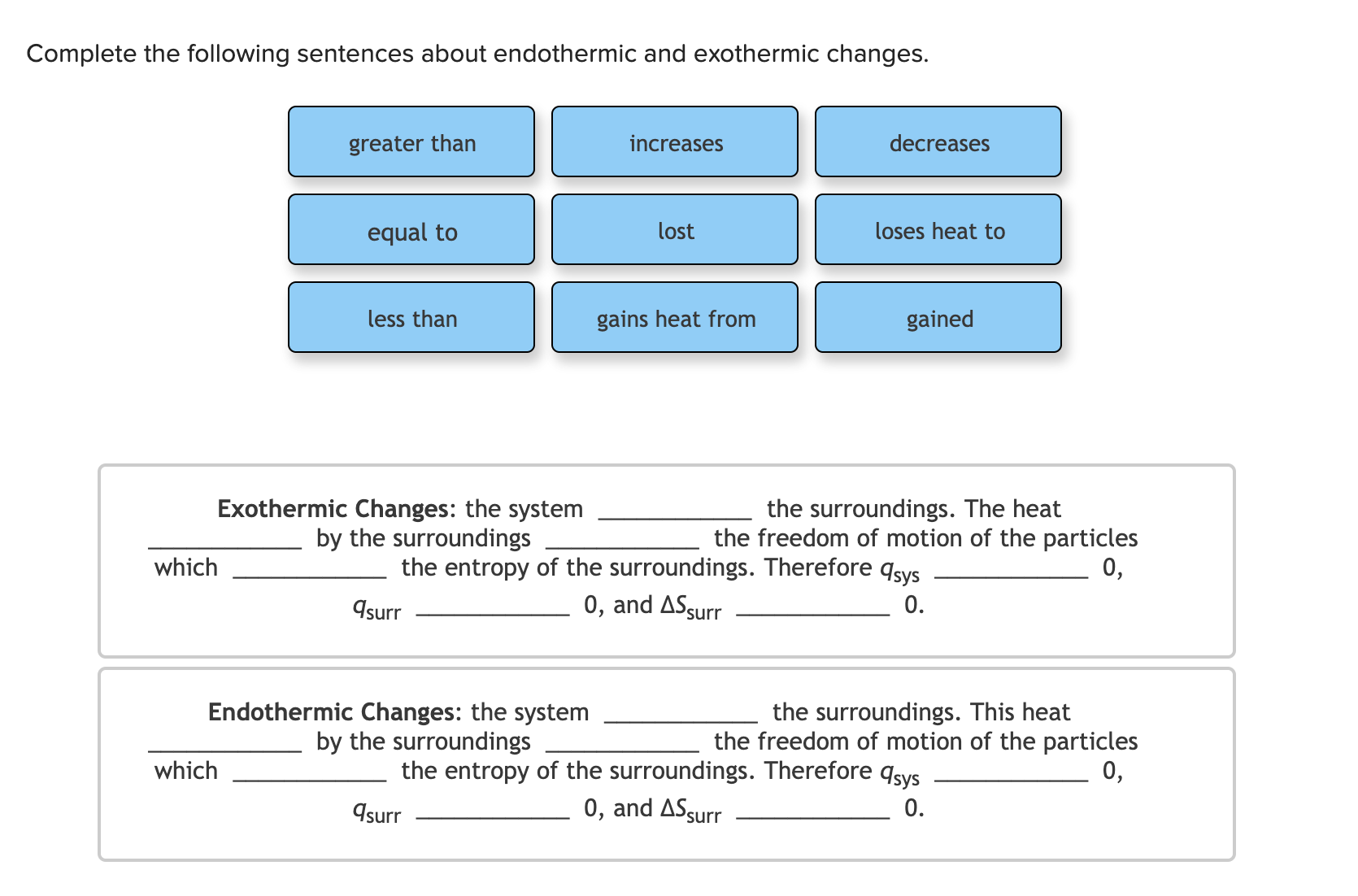 Exothermic Changes: the system
by the surroundings
the surroundings. The heat
the freedom of motion of the particles
0,
which
the entropy of the surroundings. Therefore qsys
0, and ASsurr
Asurr
0.
Endothermic Changes: the system
by the surroundings
the surroundings. This heat
the freedom of motion of the particles
0,
which
the entropy of the surroundings. Therefore qsys
0, and ASsurr
Asurr
0.
