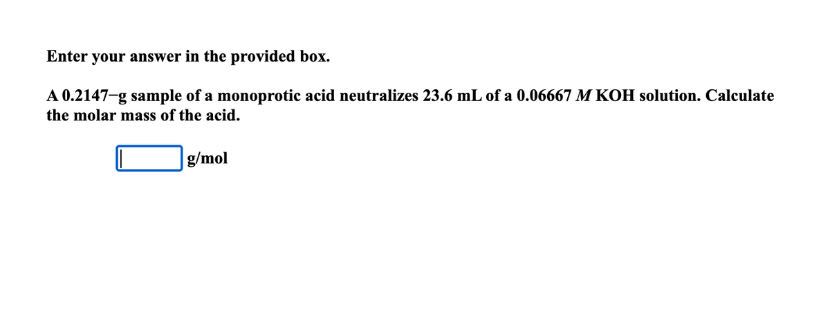 Enter your answer in the provided box.
A 0.2147-g sample of a monoprotic acid neutralizes 23.6 mL of a 0.06667 M KOH solution. Calculate
the molar mass of the acid.
g/mol
