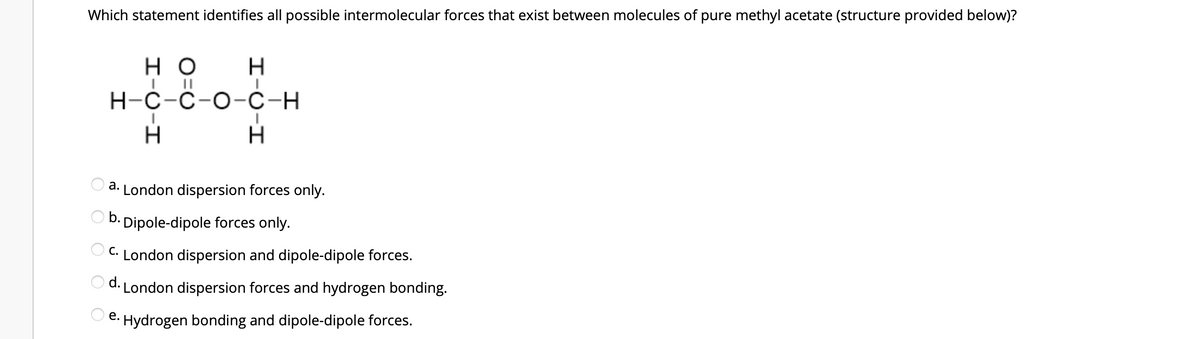 Which statement identifies all possible intermolecular forces that exist between molecules of pure methyl acetate (structure provided below)?
но
H
I
H-C-C-O-C-H
H
H
a. London dispersion forces only.
b. Dipole-dipole forces only.
C. London dispersion and dipole-dipole forces.
d. London dispersion forces and hydrogen bonding.
Oe.
Hydrogen bonding and dipole-dipole forces.
OOO OO