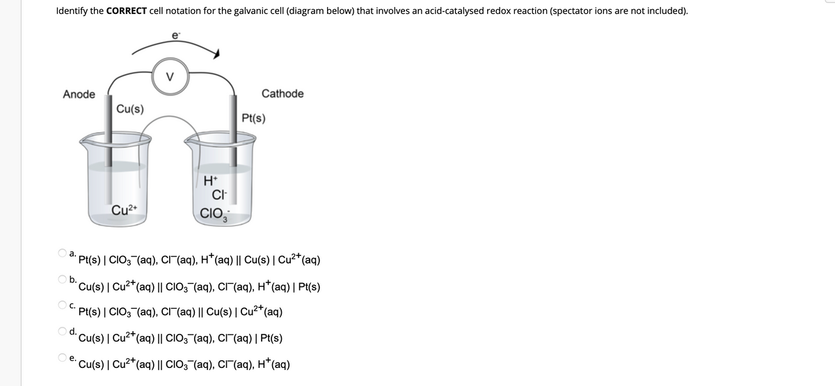 Identify the CORRECT cell notation for the galvanic cell (diagram below) that involves an acid-catalysed redox reaction (spectator ions are not included).
V
Anode
Cathode
Pt(s)
Cu(s)
+H
CI
Cu²+
CIO,
3
ª. Pt(s) | CIO3¯(aq), Cl¯(aq), H*(aq) || Cu(s) | Cu²+ (aq)
Ob.
´Cu(s) | Cu²+ (aq) || CIO3¯(aq), CÃ¯¯(aq), H*(aq) | Pt(s)
C.
2+
Pt(s) | CIO3¯(aq), CI¯(aq) || Cu(s) | Cu²+ (aq)
O d.
Cu(s) | Cu²+(
²+(aq) || CIO3¯¯(aq), Cl¯¯(aq) | Pt(s)
e.
´Cu(s) | Cu²+ (aq) || CIO3¯(aq), CÃ¯¯(aq), H*(aq)