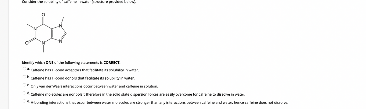 Consider the solubility of caffeine in water (structure provided below).
Do
-N
'N
`N
N
Identify which ONE of the following statements is CORRECT.
a. Caffeine has H-bond acceptors that facilitate its solubility in water.
b. Caffeine has H-bond donors that facilitate its solubility in water.
C. Only van der Waals interactions occur between water and caffeine in solution.
d. Caffeine molecules are nonpolar; therefore in the solid state dispersion forces are easily overcome for caffeine to dissolve in water.
e. H-bonding interactions that occur between water molecules are stronger than any interactions between caffeine and water; hence caffeine does not dissolve.
O