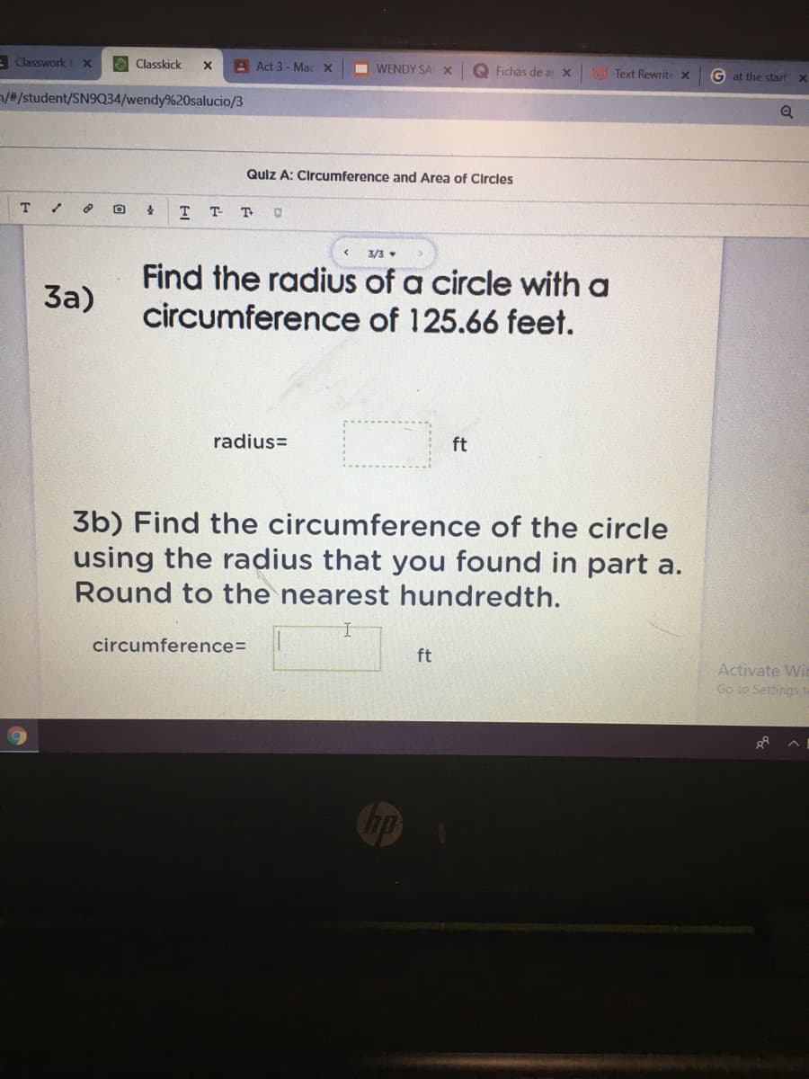 E Classwork f X
O Classkick
A Act 3 - Mac X
I WENDY SA X
Q Fichas de a x
O Text Rewrite x
G at the start
/#/student/SN9Q34/wendy%20salucio/3
Quiz A: Circumference and Area of Circles
т т
T
3/3
Find the radius of a circle with a
circumference of 125.66 feet.
За)
radius=
ft
3b) Find the circumference of the circle
using the radius that you found in part a.
Round to the nearest hundredth.
circumference=
ft
Activate Wi
Go to Settings to
