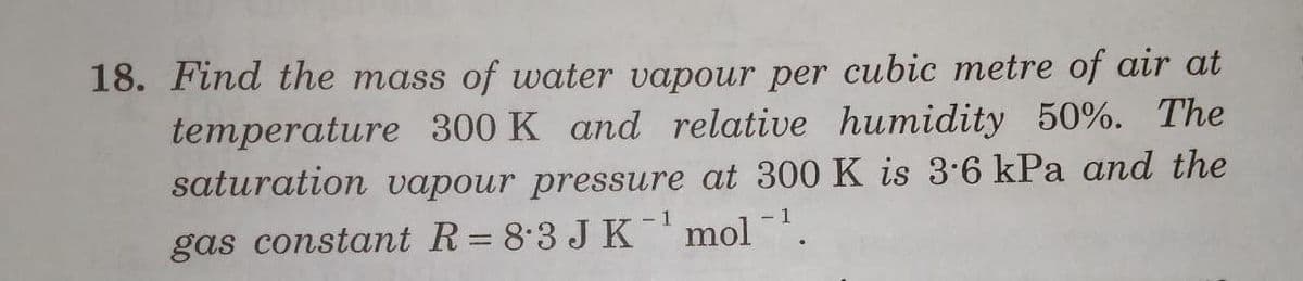 18. Find the mass of water vapour per cubic metre of air at
temperature 300 K and relative humidity 50%. The
saturation vapour pressure at 300 K is 3.6 kPa and the
-1
- 1
gas constant R= 8.3 J K'mol .
%3D
