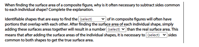 When finding the surface area of a composite figure, why is it often necessary to subtract sides common
to each individual shape? Complete the explanation.
| of in composite figures will often have
Identifiable shapes that are easy to find the (select)
portions that overlap with each other. After finding the surface area of each individual shape, simply
adding these surfaces areas together will result in a number (select) v than the real surface area. This
means that after adding the surface areas of the individual shapes, it is necessary to (select)
common to both shapes to get the true surface area.
sides
