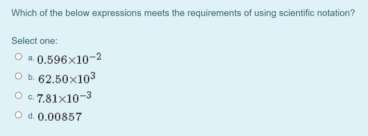 Which of the below expressions meets the requirements of using scientific notation?
Select one:
O a. 0.596×10-2
O b. 62.50x103
O c. 7.81×10¬3
O d. 0.00857
