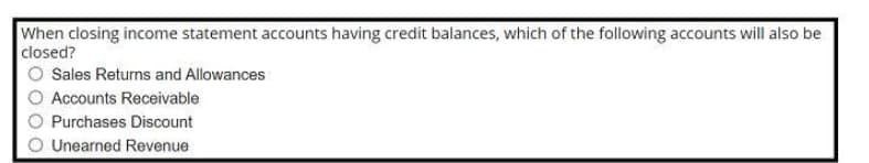 When closing income statement accounts having credit balances, which of the following accounts will also be
closed?
Sales Returns and Allowances
Accounts Receivable
Purchases Discount
Unearned Revenue
