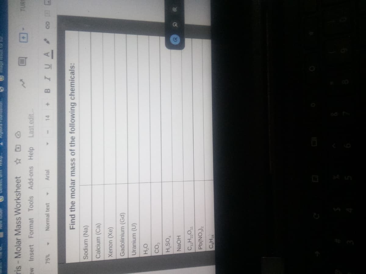 mage tesuit for sur
ris-Molar Mass Worksheet
TURE
ew Insert Format Tools Add-ons Help
Last edit
+ BIUA
75%
Normal text
Arial
14
Find the molar mass of the following chemicals:
Sodium (Na)
Calcium (Ca)
Xenon (Xe)
Gadolinium (Gd)
Uranium (U)
O'H
H,SO
NaOH
CON)
CaH18
