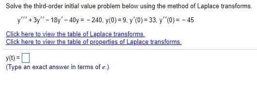 Solve the third-order initial value problem below using the method of Laplace transforms.
y" + 3y" - 18y' - 40y = - 240, y(0) = 9. y'(0) = 33, y"(0) = - 45
Click here to view the table of Laplace transforms.
Click here to view the table of properties of Laplace transforms.
y(t) =O
(Type an exact answer in terms of e.)
