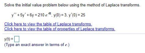 Solve the initial value problem below using the method of Laplace transforms.
y" +5y' + 6y = 210 e “, y(0) = 3, y'(0) = 25
4t
Click here to view the table of Laplace transforms.
Click here to view the table of properties of Laplace transforms.
y(t) =
(Type an exact answer in terms of e.)
