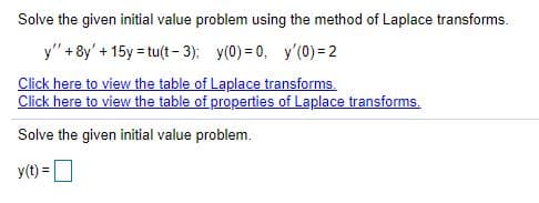 Solve the given initial value problem using the method of Laplace transforms.
y" +8y' + 15y = tu(t- 3); y(0) = 0, y'(0) = 2
Click here to view the table of Laplace transforms.
Click here to view the table of properties of Laplace transforms.
Solve the given inititial value problem.
y(t) =D
