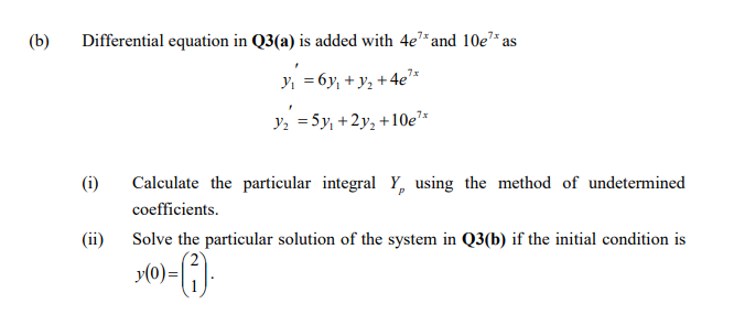 (b)
Differential equation in Q3(a) is added with 4e* and 10e* as
Y, = 6y, + y, +4e"*
Y2 =5y, +2y, +10e*
(i)
Calculate the particular integral Y, using the method of undetermined
coefficients.
(ii)
Solve the particular solution of the system in Q3(b) if the initial condition is
y(0)=|
