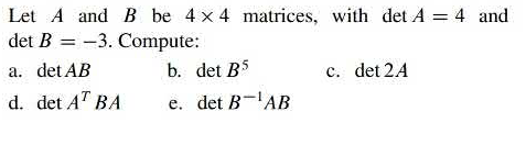 Let A and B be 4 x 4 matrices, with det A = 4 and
det B = -3. Compute:
a. det AB
b. det B5
c. det 2A
d. det AT BA
e. det B-'AB

