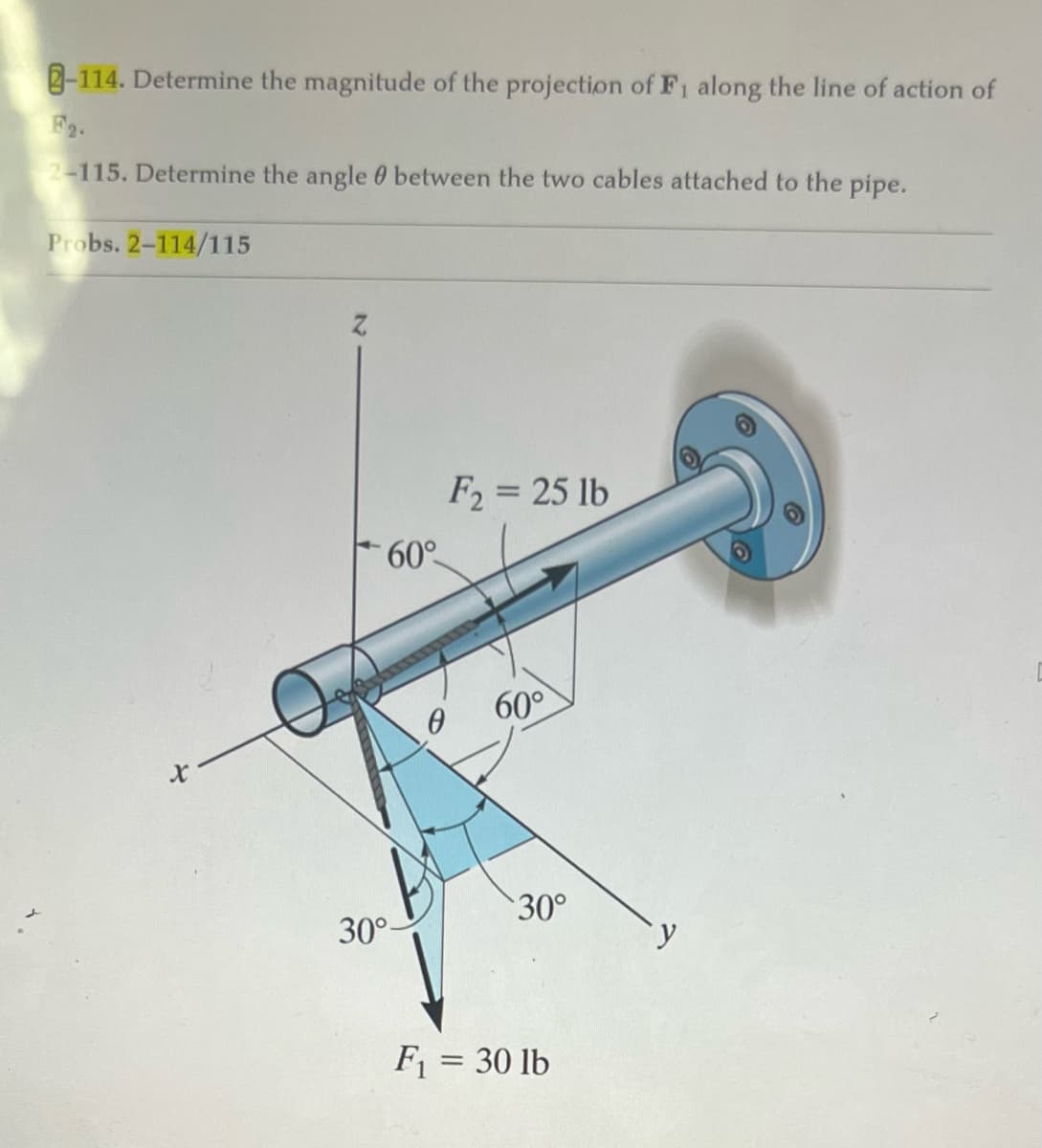 -114. Determine the magnitude of the projection of F₁ along the line of action of
F2.
2-115. Determine the angle between the two cables attached to the pipe.
Probs. 2-114/115
X
60°
30°-
F2= 25 lb
0
60°
30°
F₁ = 30 lb
y