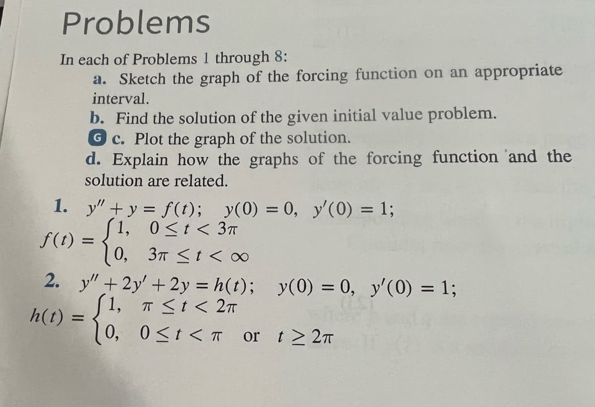 Problems
In each of Problems 1 through 8:
a. Sketch the graph of the forcing function on an appropriate
interval.
b. Find the solution of the given initial value problem.
GC. Plot the graph of the solution.
d. Explain how the graphs of the forcing function and the
solution are related.
y"+y = f(t); y(0) = 0, y'(0) = 1;
(1, 0≤t< 3π
0,
3π < t < ∞0
2. y" +2y + 2y = h(t);
(1, T ≤t < 2TT
[0,
1.
f(t) =
=
h(t) =
y(0) = 0, y'(0) = 1;
0≤t< or t≥ 2π