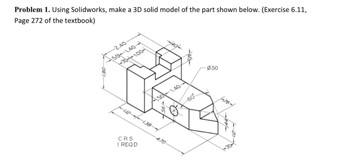 Problem 1. Using Solidworks, make a 3D solid model of the part shown below. (Exercise 6.11,
Page 272 of the textbook)
-2.40
so-1.40-
Ø.50
60
CRS
4.70
I REQD
061
