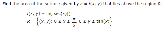 Find the area of the surface given by z = f(x, y) that lies above the region R.
f(x, y) = In(Isec(x)])
= {(x, v): 0 s x s ", 0 sy s tan(x)}
(X,
R =
