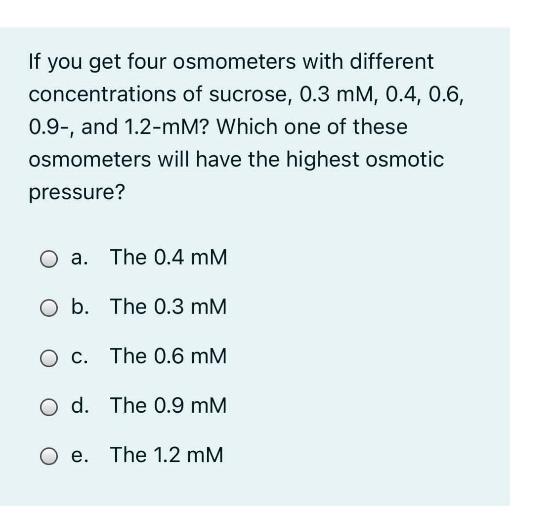If you get four osmometers with different
concentrations of sucrose, 0.3 mM, 0.4, 0.6,
0.9-, and 1.2-mM? Which one of these
osmometers will have the highest osmotic
pressure?
a. The 0.4 mM
O b. The 0.3 mM
C. The 0.6 mM
O d. The 0.9 mM
O e. The 1.2 mM

