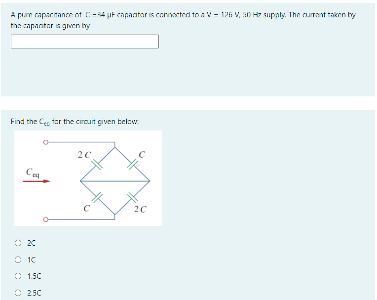 A pure capacitance of C =34 µF capacitor is connected to a V = 126 V, 50 Hz supply. The current taken by
the capacitor is given by
Find the Ceg for the circuit given below:
2 C
C
Ceq
2C
O 20
O 10
O 1.5C
O 2.5C
