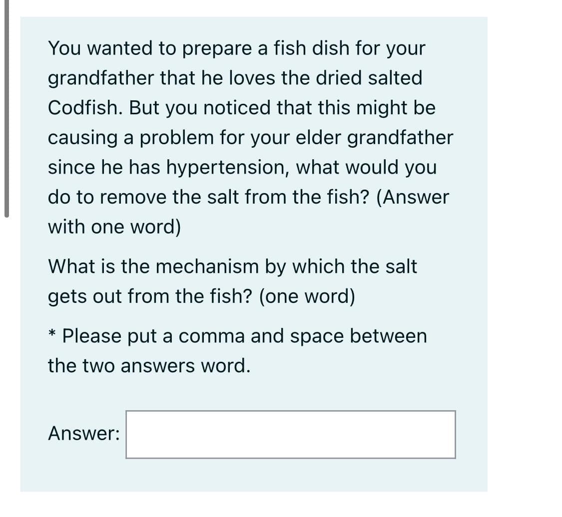 You wanted to prepare a fish dish for your
grandfather that he loves the dried salted
Codfish. But you noticed that this might be
causing a problem for your elder grandfather
since he has hypertension, what would you
do to remove the salt from the fish? (Answer
with one word)
What is the mechanism by which the salt
gets out from the fish? (one word)
Please put a comma and space between
*
the two answers word.
Answer:
