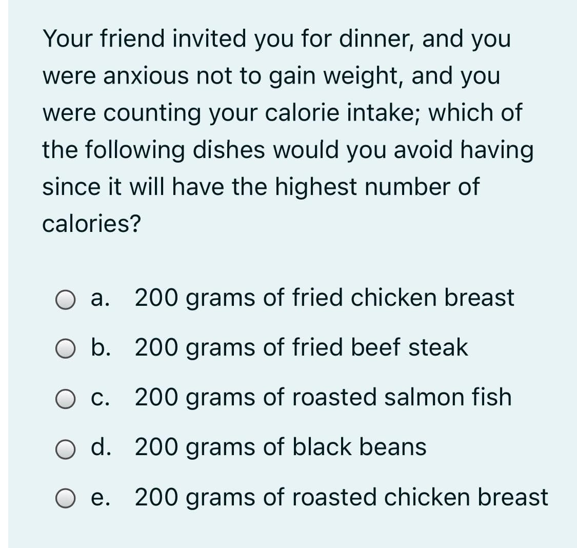 Your friend invited you for dinner, and you
were anxious not to gain weight, and you
were counting your calorie intake; which of
the following dishes would you avoid having
since it will have the highest number of
calories?
Оа.
200 grams of fried chicken breast
O b. 200 grams of fried beef steak
О с
200 grams of roasted salmon fish
O d. 200 grams of black beans
O e. 200 grams of roasted chicken breast

