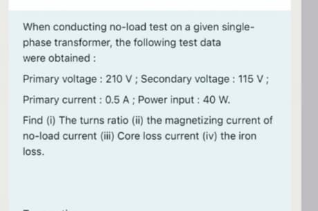 When conducting no-load test on a given single-
phase transformer, the following test data
were obtained :
Primary voltage : 210 V ; Secondary voltage : 115 V ;
Primary current : 0.5 A ; Power input : 40 W.
Find (i) The turns ratio (ii) the magnetizing current of
no-load current (iii) Core loss current (iv) the iron
loss.
