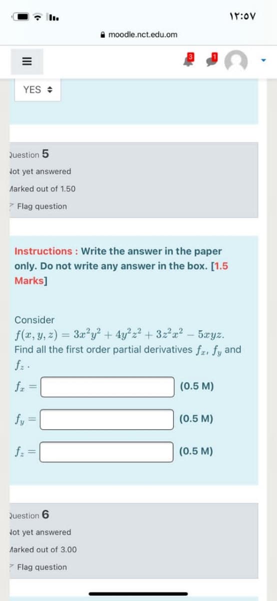 17:0v
A moodle.nct.edu.om
YES +
Question 5
Jot yet answered
Aarked out of 1.50
7 Flag question
Instructions : Write the answer in the paper
only. Do not write any answer in the box. [1.5
Marks]
Consider
f(x, y, z) = 3x?y² + 4y?z? + 3za? - 5xyz.
Find all the first order partial derivatives fr, fy and
fz .
fr =
(0.5 M)
fy:
(0.5 M)
f. =
(0.5 M)
Question 6
Jot yet answered
Marked out of 3.00
7 Flag question
