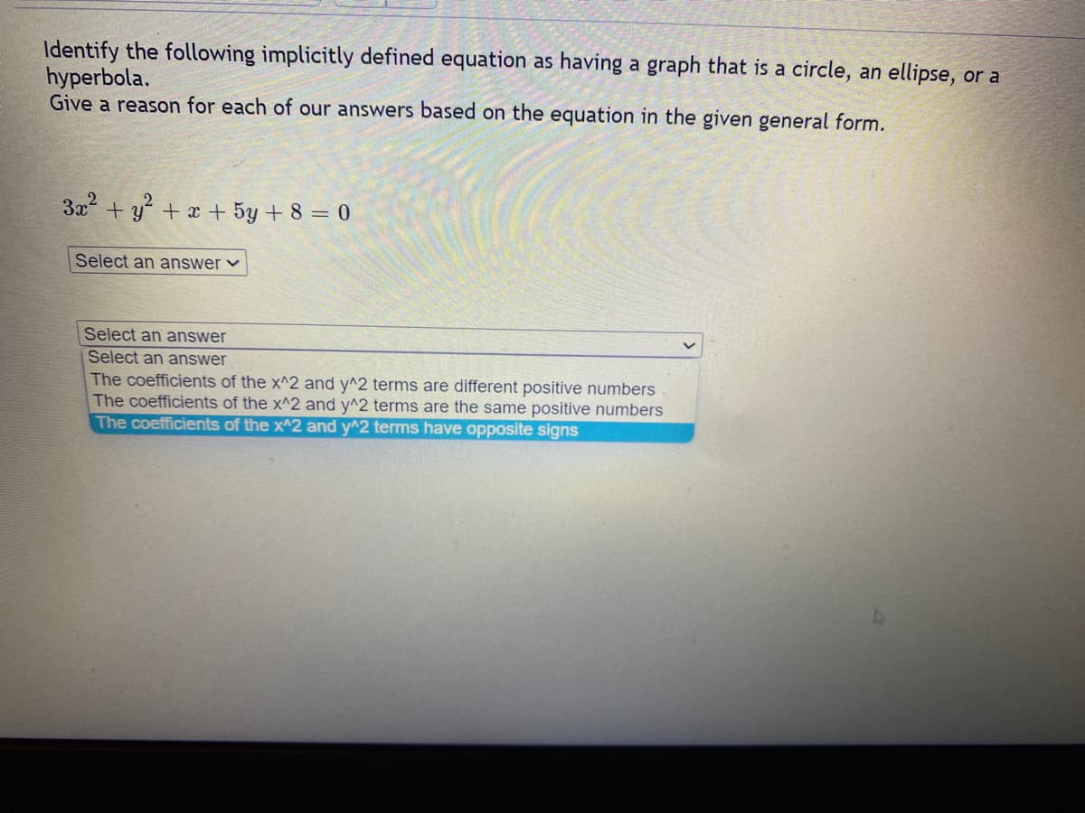 Identify the following implicitly defined equation as having a graph that is a circle, an ellipse, or a
hyperbola.
Give a reason for each of our answers based on the equation in the given general form.
3x² + y² + x + 5y + 8 = 0
Select an answer ✓
Select an answer
Select an answer
The coefficients of the x^2 and y^2 terms are different positive numbers
The coefficients of the x^2 and y^2 terms are the same positive numbers
The coefficients of the x^2 and y^2 terms have opposite signs