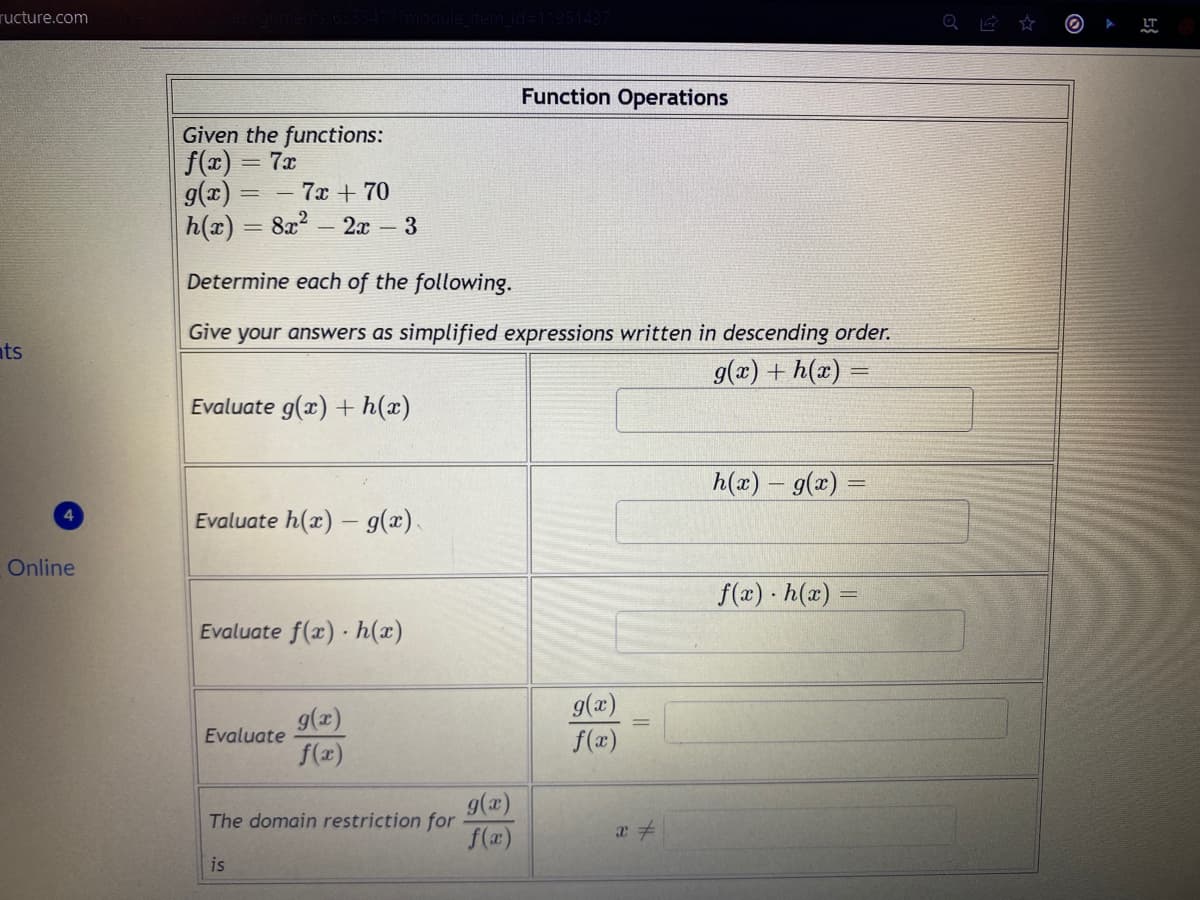 ructure.com
ts
4
Online
Given the functions:
f(x) 7x
g(x) = -7x+70
h(x) = 8x² 2x - 3
Determine each of the following.
Give your answers as simplified expressions written in descending order.
g(x) + h(x) =
Evaluate g(x) + h(x)
Evaluate h(x) - g(x).
Evaluate f(x) h(x)
Evaluate
g(x)
f(x)
The domain restriction for
is
Function Operations
g(x)
f(x)
g(x)
f(x)
x =
h(x) = g(x) =
=
f(x) h(x)=
Q