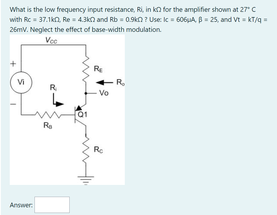 What is the low frequency input resistance, Ri, in k for the amplifier shown at 27° C
with Rc = 37.1k, Re = 4.3k and Rb = 0.9k ? Use: Ic = 606µA, ß = 25, and Vt = kT/q =
26mV. Neglect the effect of base-width modulation.
Vcc
+
Vi
Answer:
R₁
RB
Q1
RE
+ Ro
Vo
Rc