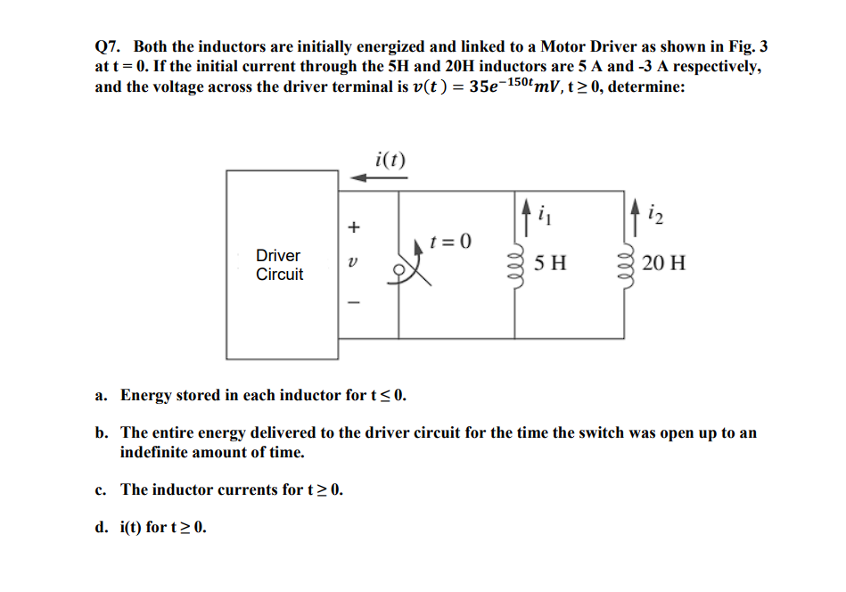 Q7. Both the inductors are initially energized and linked to a Motor Driver as shown in Fig. 3
at t = 0. If the initial current through the 5H and 20H inductors are 5 A and -3 A respectively,
and the voltage across the driver terminal is v(t) = 35e-150 mV, t≥ 0, determine:
Driver
Circuit
+
V
i(t)
t=0
5 H
ell
i2
20 H
a. Energy stored in each inductor for t ≤0.
b. The entire energy delivered to the driver circuit for the time the switch was open up to an
indefinite amount of time.
c. The inductor currents for t≥ 0.
d. i(t) for t≥ 0.