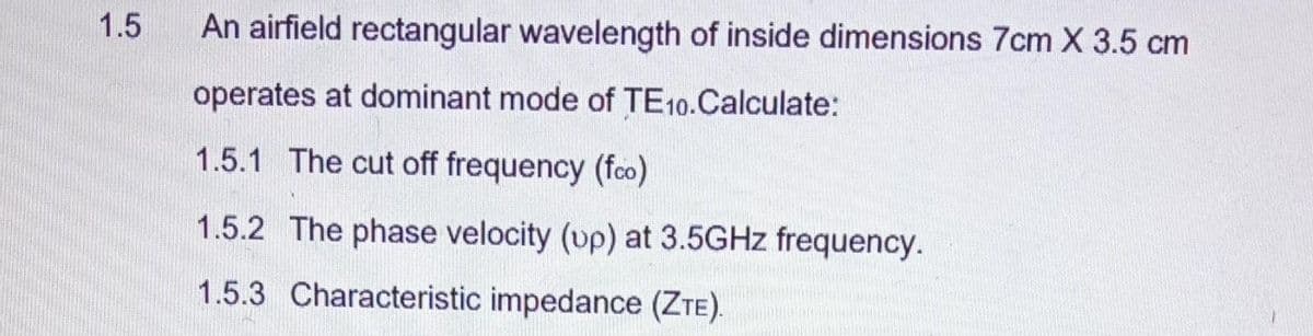 1.5
An airfield rectangular wavelength of inside dimensions 7cm X 3.5 cm
operates at dominant mode of TE10.Calculate:
1.5.1 The cut off frequency (fco)
1.5.2 The phase velocity (up) at 3.5GHz frequency.
1.5.3 Characteristic impedance (ZTE).