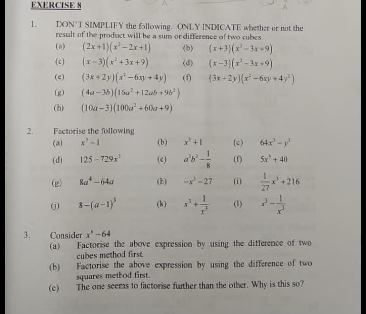 EXERCISE 8
1.
DON'T SIMPLIFY the following. ONLY INDICATE whether or not the
result of the product will be a sum or difference of two cubes.
(2x+1)(x-2x+1)
(x-3)(x+3x+9)
(3x +2y)(x -6xy+4y)
(4a- 3b)(16a +12ab +9b)
+ 60a+9)
(10a-3)(100a
-
(a)
(x+3)(x' -3x+9)
(x-3)(x - 3x+9)
(3x+2y)(x -6xy+4y')
(b)
(c)
(d)
(e)
(f)
(g)
(h)
Factorise the following
x'-1
2.
(a)
(b)
x+1
(c)
64x-y
a'b!
8
(d)
125 – 729x
(e)
(f)
5x +40
x' +216
27
- 216
(g)
8a-64a
(h)
-x'-27 (i)
8-(a-1)
(k) +
G)
(1)
Consider x-64
(a)
3.
Factorise the above expression by using the difference of two
cubes method first.
Factorise the above expression by using the difference of two
squares method first.
The one seems to factorise further than the other. Why is this so?
(b)
(c)
