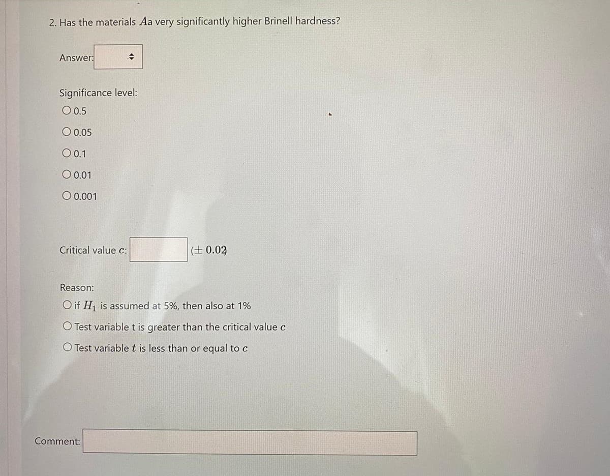 2. Has the materials Aa very significantly higher Brinell hardness?
Answer:
Significance level:
O 0.5
O 0.05
O 0.1
O 0.01
O 0.001
Critical value c:
(± 0.02
Reason:
O if H is assumed at 5%, then also at 1%
O Test variable t is greater than the critical value c
O Test variable t is less than or equal to c
Comment:
