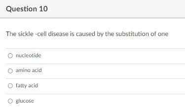 Question 10
The sickle -cell disease is caused by the substitution of one
O nucleotide
amino acid
O fatty acid
O glucose
