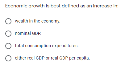 Economic growth is best defined as an increase in:
O wealth in the economy.
O nominal GDP.
total consumption expenditures.
either real GDP or real GDP per capita.
