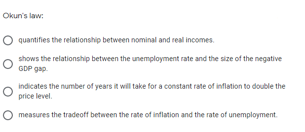 Okun's law:
quantifies the relationship between nominal and real incomes.
shows the relationship between the unemployment rate and the size of the negative
GDP gap.
indicates the number of years it will take for a constant rate of inflation to double the
price level.
O measures the tradeoff between the rate of inflation and the rate of unemployment.
