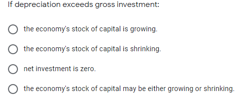 If depreciation exceeds gross investment:
the economy's stock of capital is growing.
the economy's stock of capital is shrinking.
net investment is zero.
O the economy's stock of capital may be either growing or shrinking.
